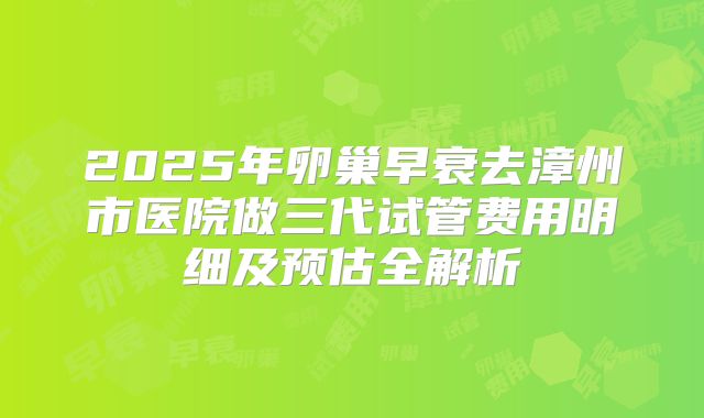 2025年卵巢早衰去漳州市医院做三代试管费用明细及预估全解析