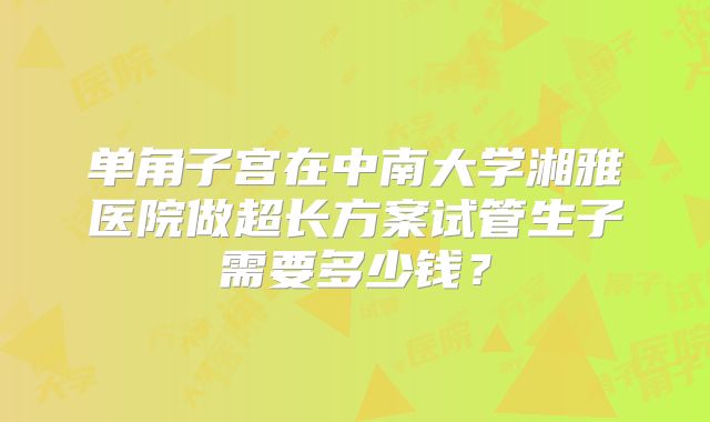 单角子宫在中南大学湘雅医院做超长方案试管生子需要多少钱？