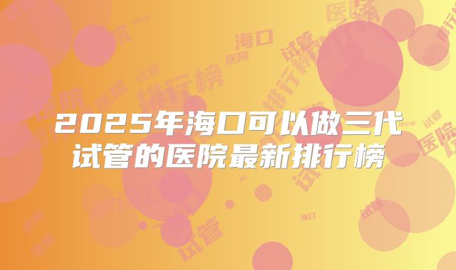 2025年海口可以做三代试管的医院最新排行榜