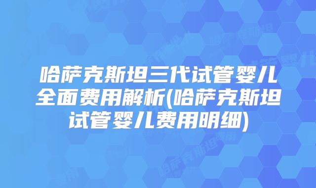 哈萨克斯坦三代试管婴儿全面费用解析(哈萨克斯坦试管婴儿费用明细)