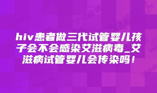 hiv患者做三代试管婴儿孩子会不会感染艾滋病毒_艾滋病试管婴儿会传染吗！