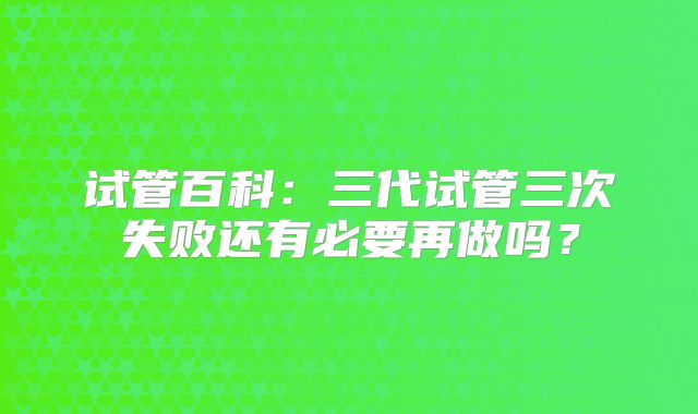 试管百科:三代试管三次失败还有必要再做吗?