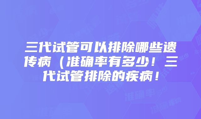 三代试管可以排除哪些遗传病(准确率有多少!三代试管排除的疾病!