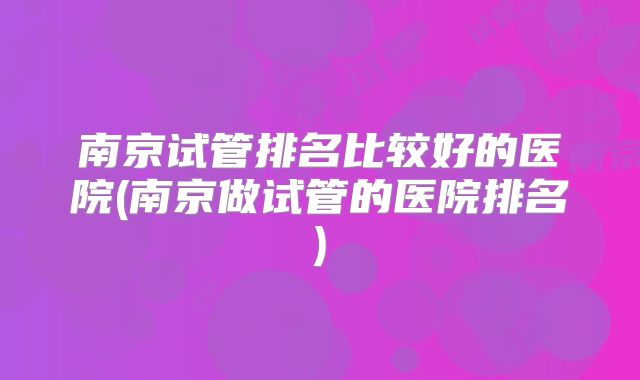 南京试管排名比较好的医院(南京做试管的医院排名)