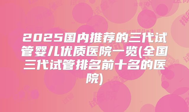 2025国内推荐的三代试管婴儿优质医院一览(全国三代试管排名前十名的医院)