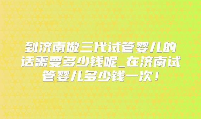 到济南做三代试管婴儿的话需要多少钱呢_在济南试管婴儿多少钱一次!