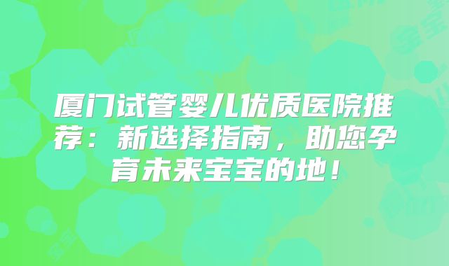 厦门试管婴儿优质医院推荐：新选择指南，助您孕育未来宝宝的地！