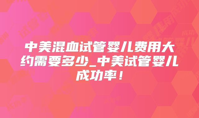 中美混血试管婴儿费用大约需要多少_中美试管婴儿成功率！