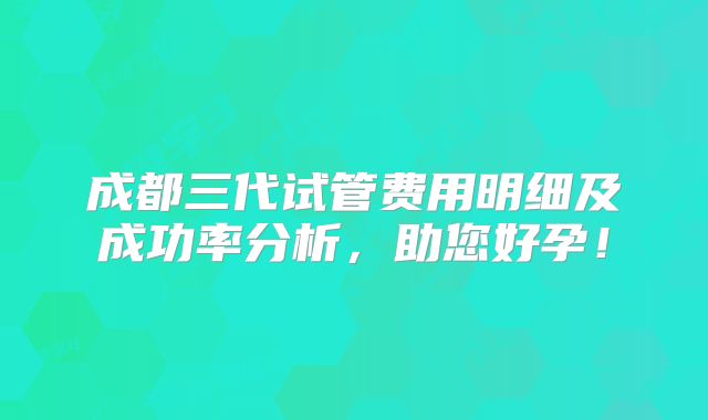 成都三代试管费用明细及成功率分析,助您好孕!