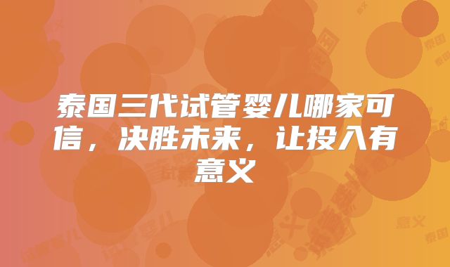 泰国三代试管婴儿哪家可信，决胜未来，让投入有意义
