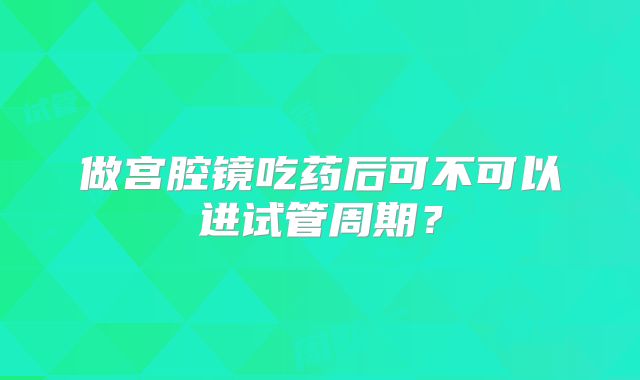 做宫腔镜吃药后可不可以进试管周期?