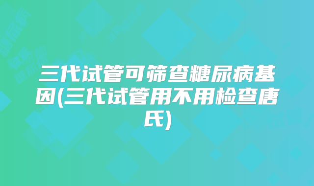 三代试管可筛查糖尿病基因(三代试管用不用检查唐氏)