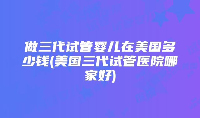 做三代试管婴儿在美国多少钱(美国三代试管医院哪家好)