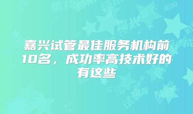嘉兴试管最佳服务机构前10名，成功率高技术好的有这些