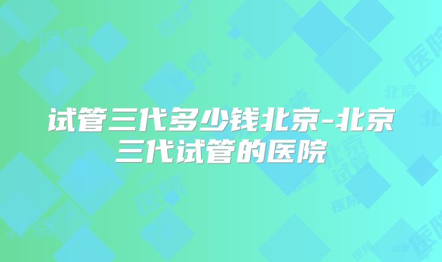 试管三代多少钱北京-北京三代试管的医院