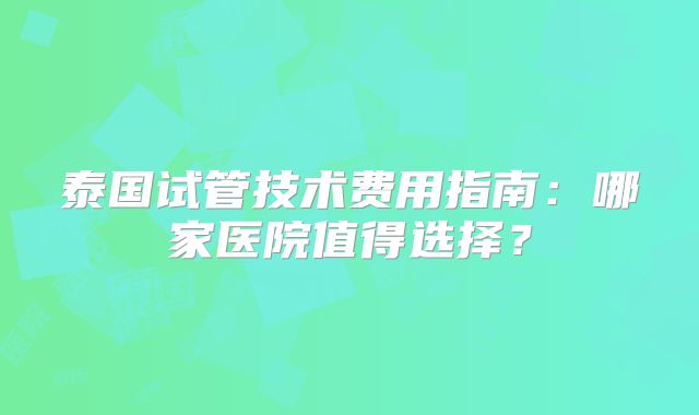 泰国试管技术费用指南：哪家医院值得选择？