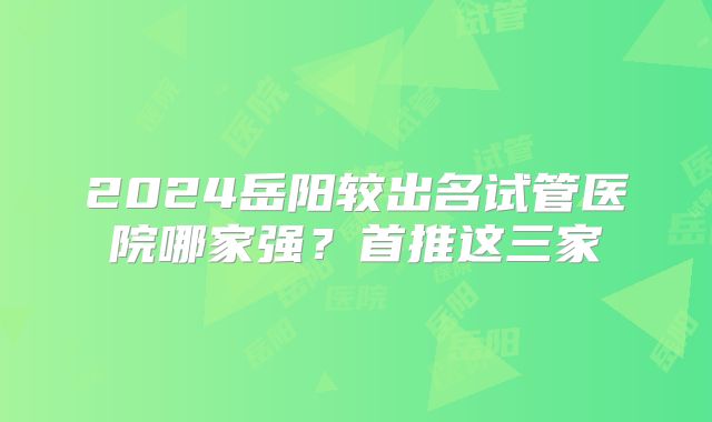 2024岳阳较出名试管医院哪家强？首推这三家