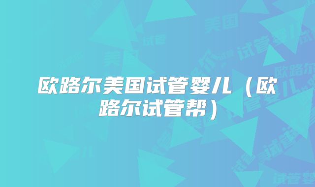 欧路尔美国试管婴儿(欧路尔试管帮)
