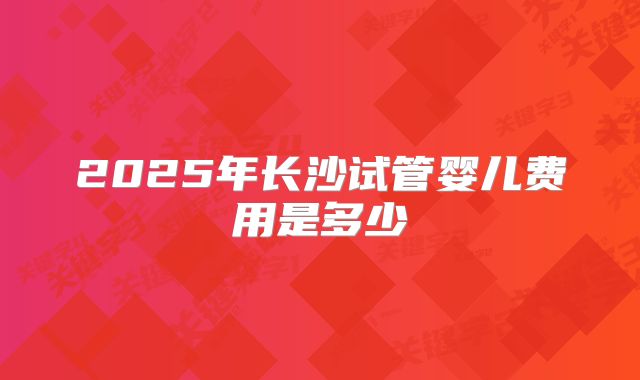 2025年长沙试管婴儿费用是多少