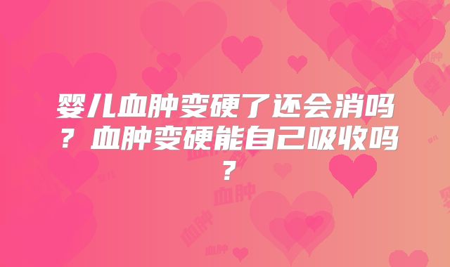 婴儿血肿变硬了还会消吗？血肿变硬能自己吸收吗？