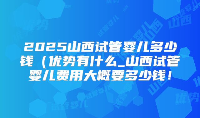 2025山西试管婴儿多少钱(优势有什么_山西试管婴儿费用大概要多少钱!