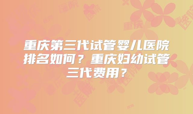 重庆第三代试管婴儿医院排名如何?重庆妇幼试管三代费用?