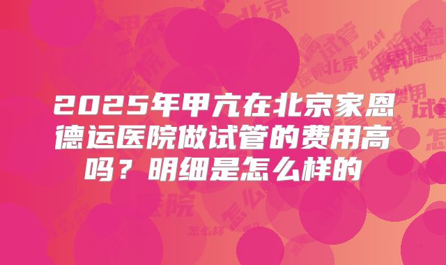 2025年甲亢在北京家恩德运医院做试管的费用高吗?明细是怎么样的