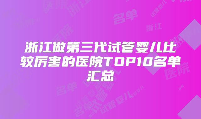 浙江做第三代试管婴儿比较厉害的医院TOP10名单汇总
