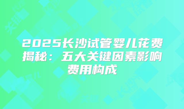 2025长沙试管婴儿花费揭秘：五大关键因素影响费用构成