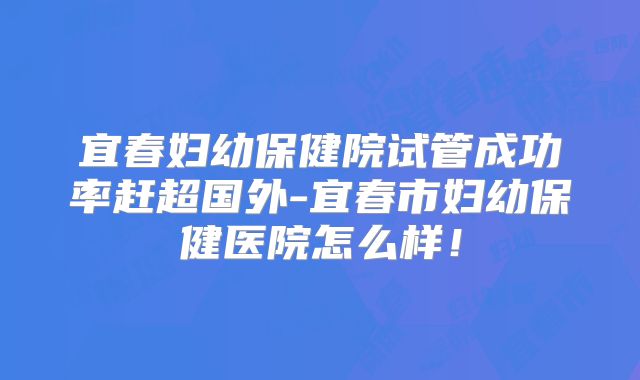 宜春妇幼保健院试管成功率赶超国外-宜春市妇幼保健医院怎么样！