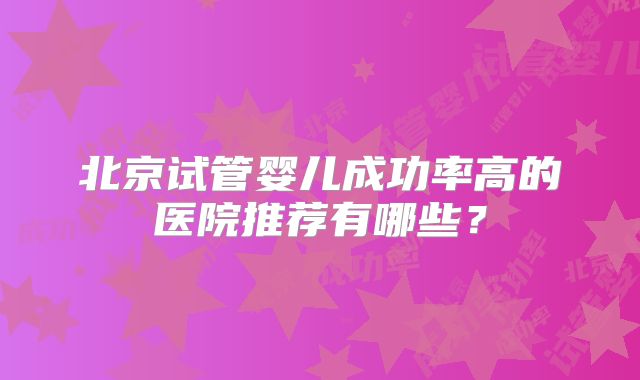 北京试管婴儿成功率高的医院推荐有哪些?