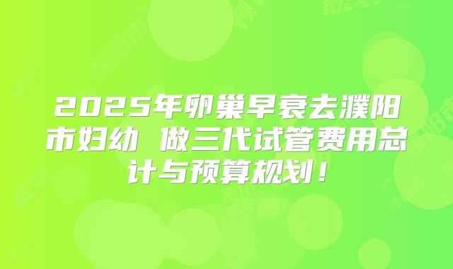 2025年卵巢早衰去濮阳市妇幼 做三代试管费用总计与预算规划！