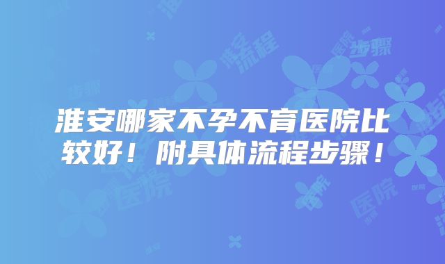 淮安哪家不孕不育医院比较好！附具体流程步骤！