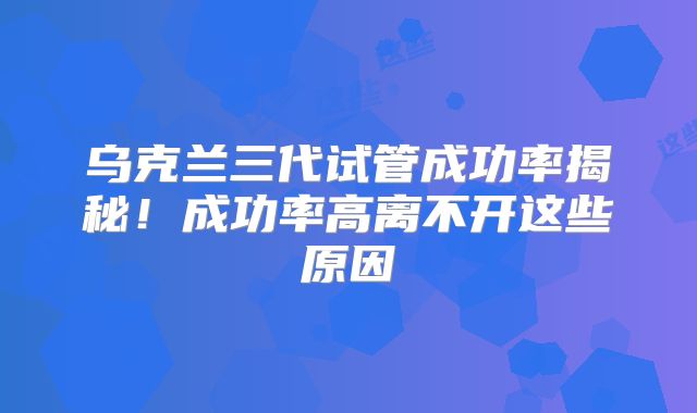 乌克兰三代试管成功率揭秘！成功率高离不开这些原因