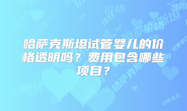 哈萨克斯坦试管婴儿的价格透明吗？费用包含哪些项目？