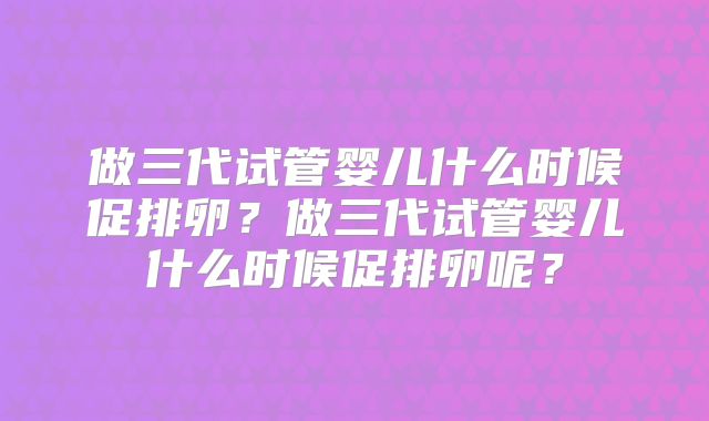 做三代试管婴儿什么时候促排卵?做三代试管婴儿什么时候促排卵呢?