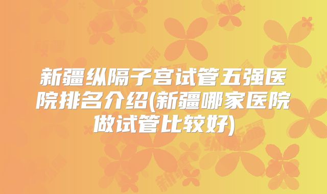 新疆纵隔子宫试管五强医院排名介绍(新疆哪家医院做试管比较好)