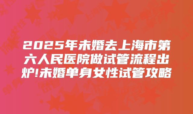 2025年未婚去上海市第六人民医院做试管流程出炉!未婚单身女性试管攻略