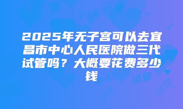 2025年无子宫可以去宜昌市中心人民医院做三代试管吗?大概要花费多少钱