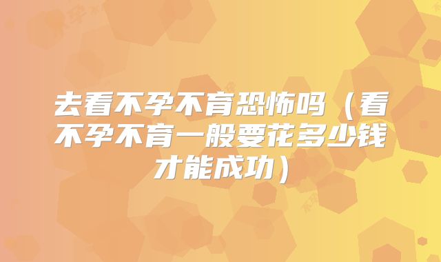 去看不孕不育恐怖吗（看不孕不育一般要花多少钱才能成功）