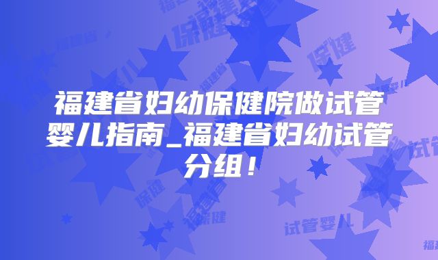 福建省妇幼保健院做试管婴儿指南_福建省妇幼试管分组！