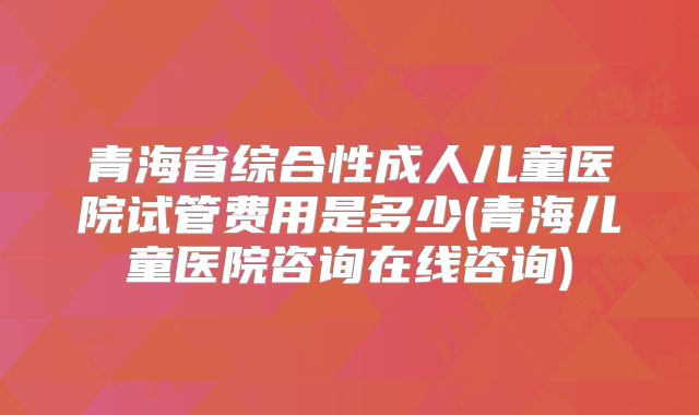 青海省综合性成人儿童医院试管费用是多少(青海儿童医院咨询在线咨询)