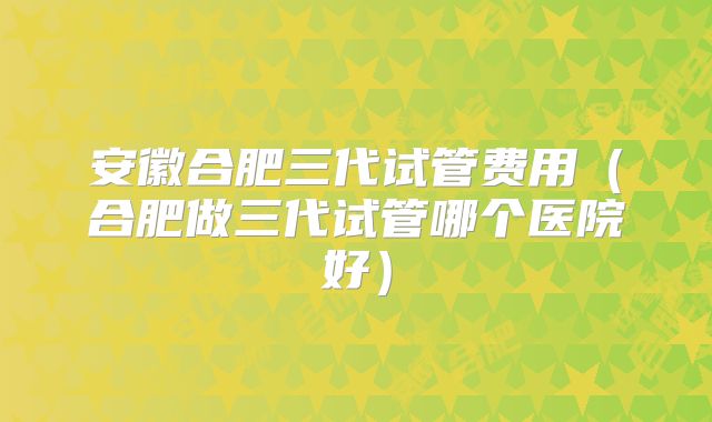 安徽合肥三代试管费用(合肥做三代试管哪个医院好)