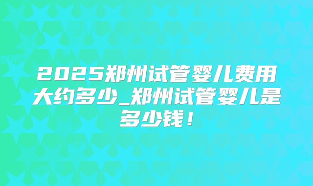 2025郑州试管婴儿费用大约多少_郑州试管婴儿是多少钱！