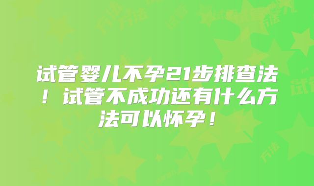 试管婴儿不孕21步排查法！试管不成功还有什么方法可以怀孕！