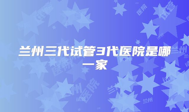 兰州三代试管3代医院是哪一家