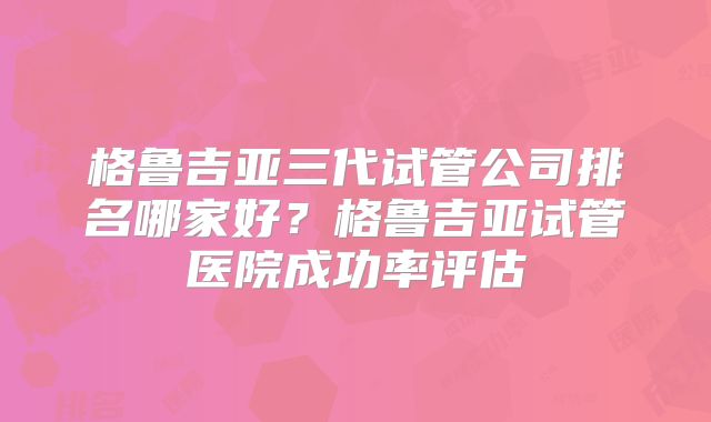 格鲁吉亚三代试管公司排名哪家好?格鲁吉亚试管医院成功率评估