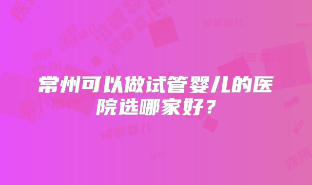 常州可以做试管婴儿的医院选哪家好？