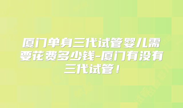 厦门单身三代试管婴儿需要花费多少钱-厦门有没有三代试管！