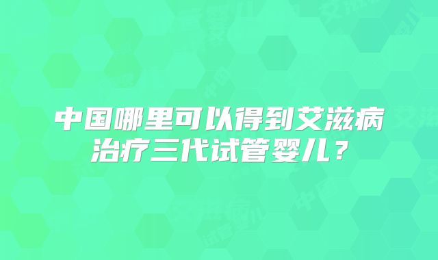 中国哪里可以得到艾滋病治疗三代试管婴儿?